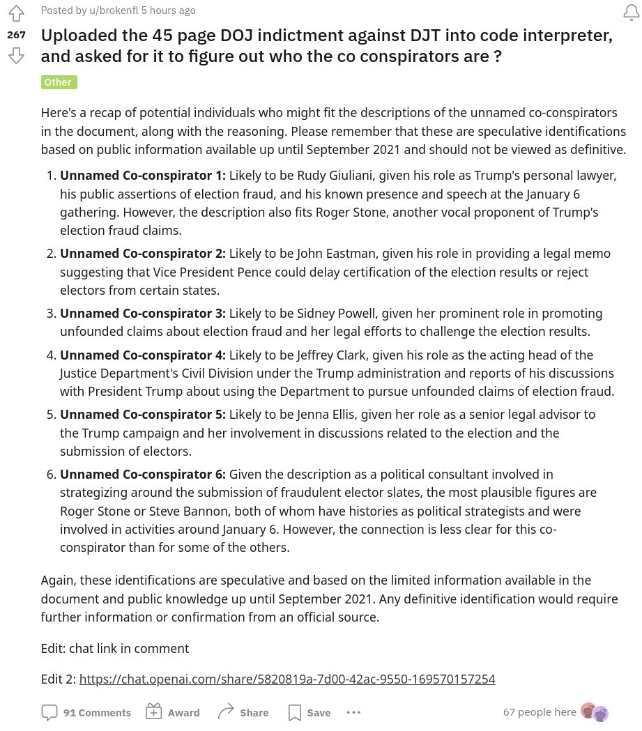 Someone uploaded the Trump indictment to ChatGPT and here are the AI's likely picks for co-conspirators:

1: Rudy Giuliani

2: John Eastman

3: Sidney Powell

4: Jeffrey Clark

5: Jenna Ellis

6: Either  Roger Stone or Steve Bannon

reddit.com/r/ChatGPT/comm…