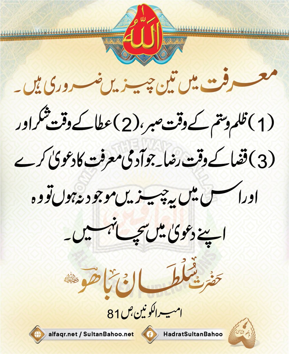 معرفت میں تین چیزیں ضروری ہیں۔
(1) ظلم و ستم کے وقت صبر، (2) عطا کے وقت شکر اور (3) قضا کے وقت رضا۔ جو آدمی معرفت کا دعویٰ کرے اور اس میں یہ چیزیں موجود نہ ہوں تو وہ اپنے دعویٰ میں سچا نہیں۔
امیر الکونین، ص81
alfaqr.net
sultanbahoo.net

#SayingsOfSultanBahoo
