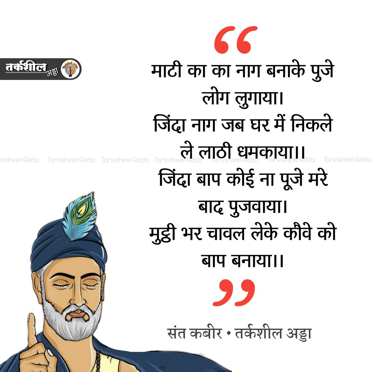 माटी का नाग बनाके पुजे लोग लुगाया।
जिंदा नाग जब घर में निकले ले लाठी धमकाया।।
जिंदा बाप कोई ना पूजे मरे बाद पुजवाया।
मुट्ठी भर चावल लेके कौवे को बाप बनाया।।

संत कबीर