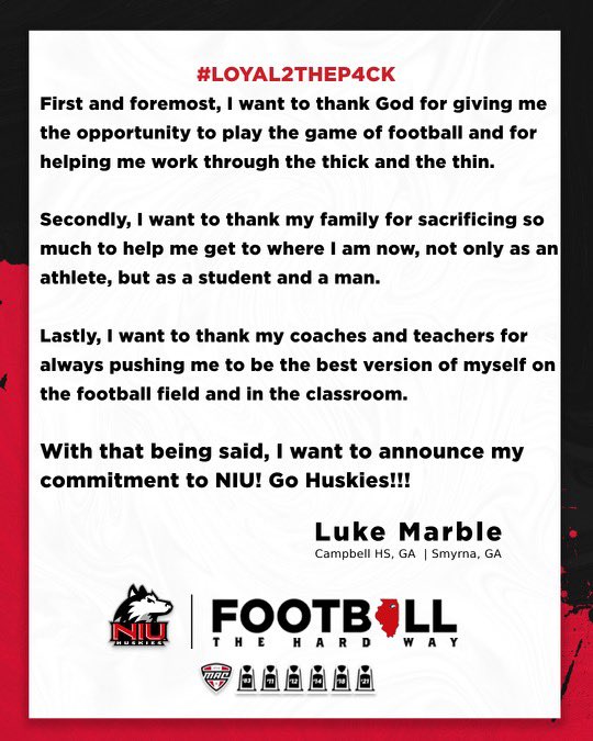 Luke Marble (@luke_marble1) on Twitter photo #AGTG
100% COMMITTED!!! GO HUSKIES!!!
<a href="/NIU_Football/">NIU Football</a> <a href="/NIUCoachHammock/">Thomas Hammock</a> <a href="/CoachEidsness/">Eric Eidsness</a> <a href="/CoachHawk__/">Joseph Hawkins</a> <a href="/CoachBeschorner/">Wesley Beschorner</a> <a href="/CoachAWang/">Andy Wang</a> <a href="/CoachJLPhillips/">Jeff Phillips</a> <a href="/Coach_BWatkins/">Brad Watkins</a> <a href="/JarretGardner/">Jarret Gardner</a> <a href="/CoachAbes/">COACH ABEL</a> <a href="/rvfc10/">ronveal</a> <a href="/JeremyO_Johnson/">Jeremy Johnson</a> <a href="/RustyMansell_/">Rusty Mansell</a> <a href="/BHoward_11/">Brandon Howard</a> <a href="/GoCampbellFBGA/">Campbell Football / Recruiting</a> #AGTG
100% COMMITTED!!! GO HUSKIES!!!
<a href="/NIU_Football/">NIU Football</a> <a href="/NIUCoachHammock/">Thomas Hammock</a> <a href="/CoachEidsness/">Eric Eidsness</a> <a href="/CoachHawk__/">Joseph Hawkins</a> <a href="/CoachBeschorner/">Wesley Beschorner</a> <a href="/CoachAWang/">Andy Wang</a> <a href="/CoachJLPhillips/">Jeff Phillips</a> <a href="/Coach_BWatkins/">Brad Watkins</a> <a href="/JarretGardner/">Jarret Gardner</a> <a href="/CoachAbes/">COACH ABEL</a> <a href="/rvfc10/">ronveal</a> <a href="/JeremyO_Johnson/">Jeremy Johnson</a> <a href="/RustyMansell_/">Rusty Mansell</a> <a href="/BHoward_11/">Brandon Howard</a> <a href="/GoCampbellFBGA/">Campbell Football / Recruiting</a>