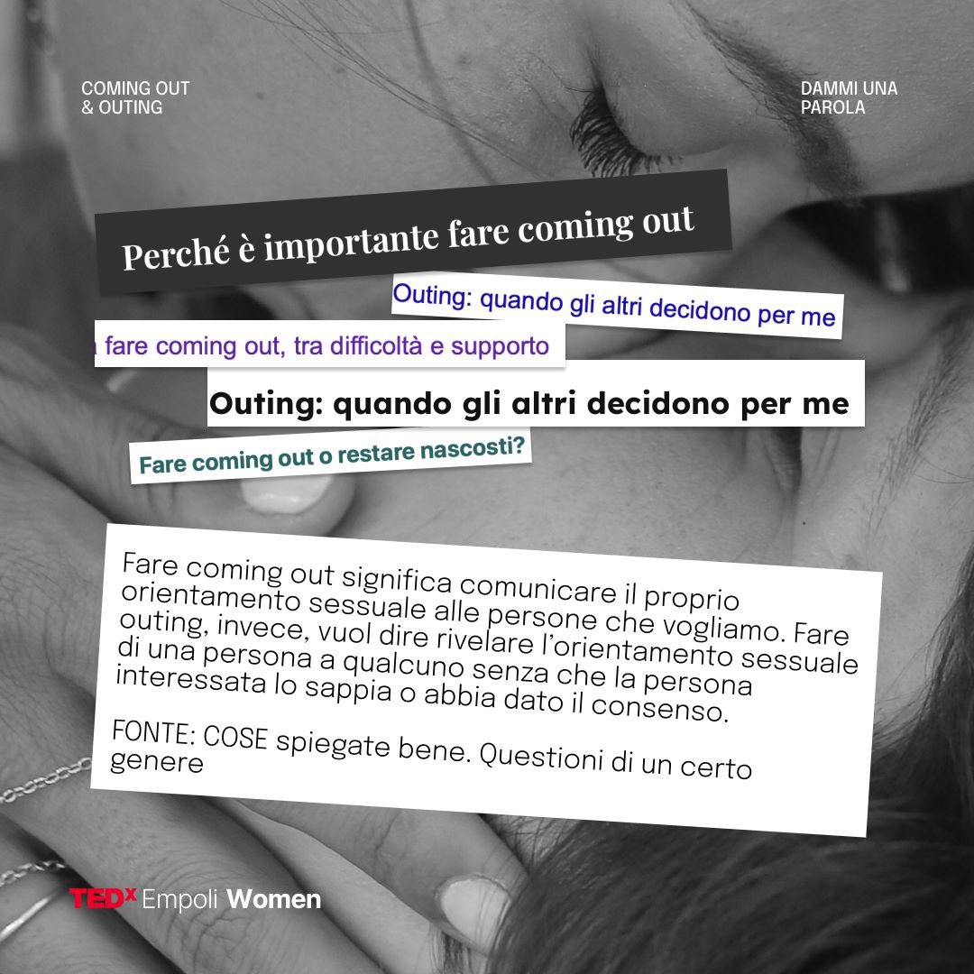 #dammiunaparola
COMING OUT e OUTING
Che differenza c’è?
Fare coming out esprime la volontà di una persona di dischiararsi. Nell’outing l’intenzionalità viene a mancare, indica la rivelazione dell’orientamento sessuale di una persona senza il suo permesso. 
#TEDxEmpoliWomen