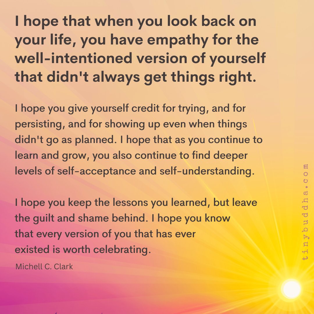 "I hope that when you look back on your life, you have empathy for the well-intentioned version of yourself that didn't always get things right. I hope you give yourself credit for trying &amp; for persisting &amp; for showing up even when things didn't go as planned." ~Michell C. Clark