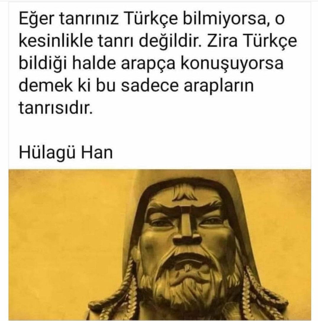 ⛔"Eğer tanrınız Türkçe bilmiyorsa, o kesinlikle tanrı değildir. Zira Türkçe bildiği halde arapça konuşuyorsa demek ki bu sadece arapların tanrısıdır."

Hülagü Han