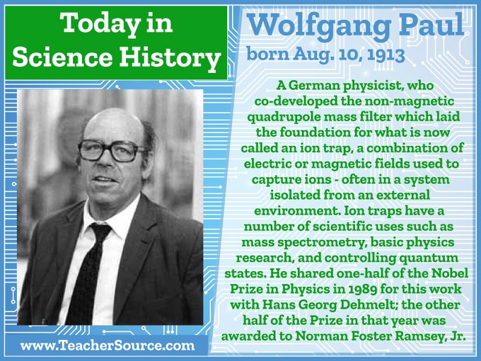 Wolfgang Paul was born on August 10, 1913. A German physicist, who co-developed the non-magnetic quadrupole mass filter which laid the foundation for what is now called an ion trap, a combination of electric or magnetic fields used to capture ions - often in a system isolated from an external environment. Ion traps have a number of scientific uses such as mass spectrometry, basic physics research, and controlling quantum states. He shared one-half of the Nobel Prize in Physics in 1989 for this work with Hans Georg Dehmelt; the other half of the Prize in that year was awarded to Norman Foster Ramsey, Jr.