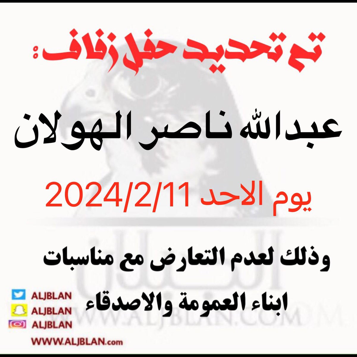 بعد التوكل على الله
تم بحمدالله تعالى
تحديد حفل زفافي 
وذلك بمشيئة الله تعالى 
مساء يوم الاحد  الموافق
11 / 2 / 2024 م
لعدم التعارض مع ابناء العمومة والاصدقاء 
                  أخوكم
     عبدالله ناصر الهولان