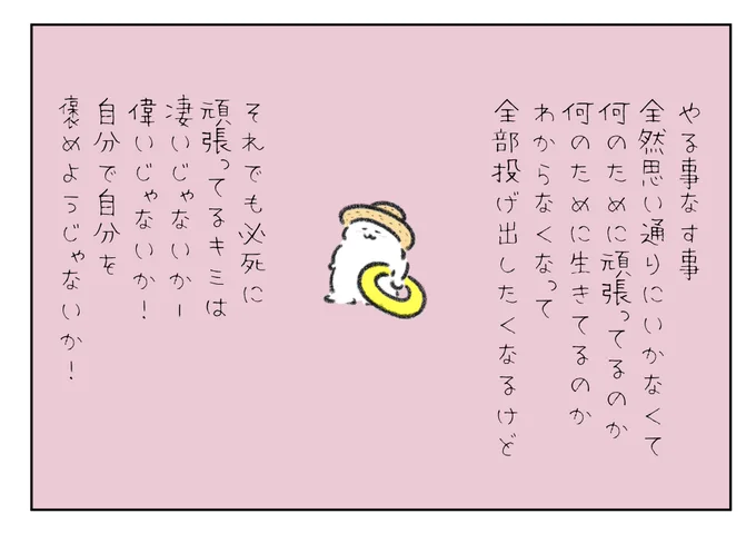 やる事なす事全然思い通りにいかなくて、何のために頑張ってるのか?何のために生きてるのか?わからなくなって全部投げ出したくなるけどそれでも必死に頑張ってるキミは凄いじゃないか!偉いじゃないか!自分で自分を褒めてあげようじゃないか! 