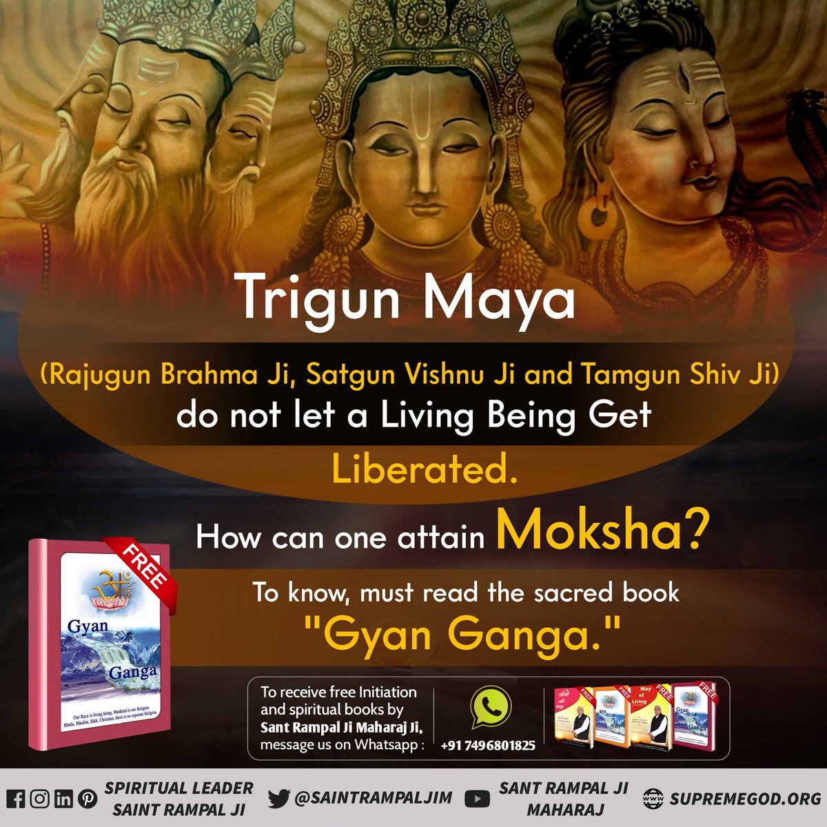 Trigun Maya (Rajugun Brahma Ji, Satgun Vishnu Ji and Tamgun Shiv Ji) do not let a Living Being Get
Liberated. To know how can we attain Moksha?
Must #ReadGyanGanga book.
--Sant Rampal Ji Maharaj
