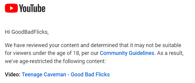 GoodBadFlicks's tweet photo. Youtube being a bunch of nannies again. 2 videos marked 18+ within minutes of each other. Teenage Caveman was fine for 11 years but now its offensive.

So a 17 year old can watch these R rated movies but must be 18 to hear me talk about these movies. Oh no, mild swearing! https://t.co/qjmzvi6r4q