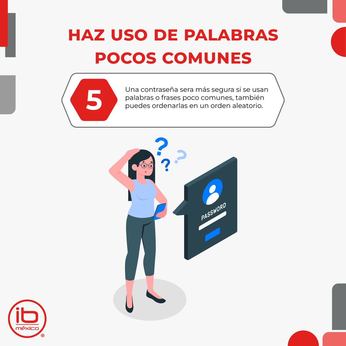 #ciberseguridad #Contraseñasegura

5. Combinaciones poco comunes

Una buena manera de mantener una contraseña segura es haciendo combinaciones poco comunes de caracteres y palabras, también puedes alterar el orden en el que son puestas para crear una contraseña más segura.