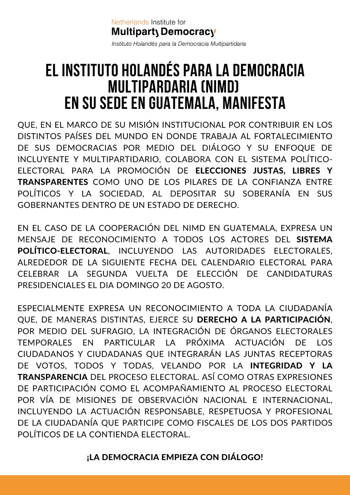 El Instituto Holandés para la Democracia Multipardaria (NIMD) en su sede en Guatemala, manifesta: Que, en el marco de su misión institucional por contribuir en los distintos países del mundo en donde trabaja al fortalecimiento de sus democracias por medio del diálogo y su enfoque de incluyente y multipartidario, colabora con el sistema político-electoral para la promoción de elecciones justas, libres y transparentes como uno de los pilares de la confianza entre políticos y la sociedad, al depositar su soberanía en sus gobernantes dentro de un Estado de derecho. En el caso de la cooperación del NIMD en Guatemala, expresa un mensaje de reconocimiento a todos los actores del sistema político-electoral, incluyendo las autoridades electorales, alrededor de la siguiente fecha del calendario electoral para celebrar la segunda vuelta de elección de candidaturas presidenciales el dia domingo 20 de agosto. 