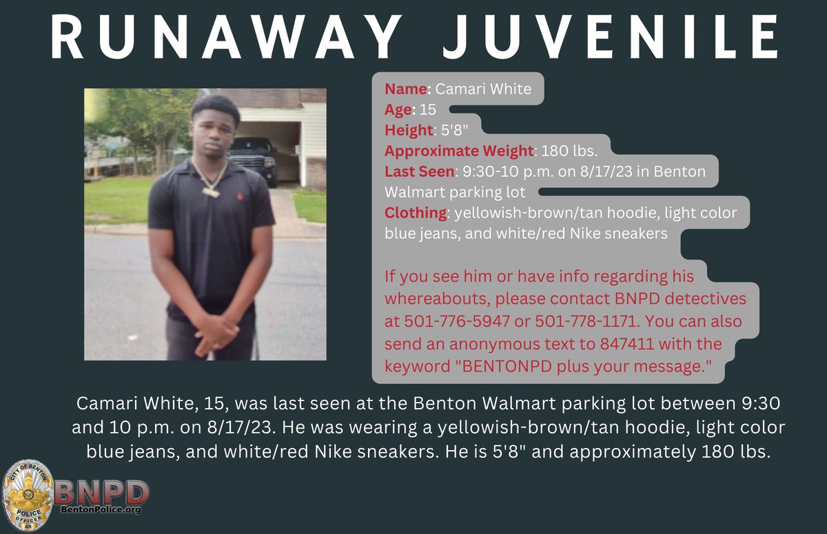 RUNAWAY JUVENILE Name: Camari White Age: 15 Height: 5'8' Approximate Weight: 180 lbs. Last Seen: 9:30-10 pm on 8/17/23 in Benton Walmart parking lot Clothing: yellowish-brown/tan hoodie, light color blue jeans, and white/red Nike sneakers