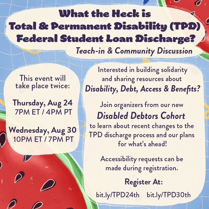 What the Heck is Total & Permanent Disability (TPD) Federal Student Loan Discharge? Teach-In and Community Discussion. Interested in building solidarity and sharing resources about Disability, Debt, Access and Benefits? Join organizers from our new Disabled Debtors Cohort to learn about recent changes to the TPD discharge process and our plans for what's ahead! Accessibility requests can be made during registration. Register at: bit.ly/TPD24th bit.ly/TPD30th This event will take place twice: Thursday, Aug 24th 7PM/ET/4PM/PT Wednesday, Aug 30th 10PM/ET 7PM/PT Description: dark text on beige. the background is a fun, summery look of swimming pool water and watermelon slices. The Disabled Debtors Cohort is a new Working Group of The Debt Collective. https://debtcollective.org/working-groups/disabled-debtors-cohort/ Please make accessibility requests BEFORE August 21 so we can accommodate them! 