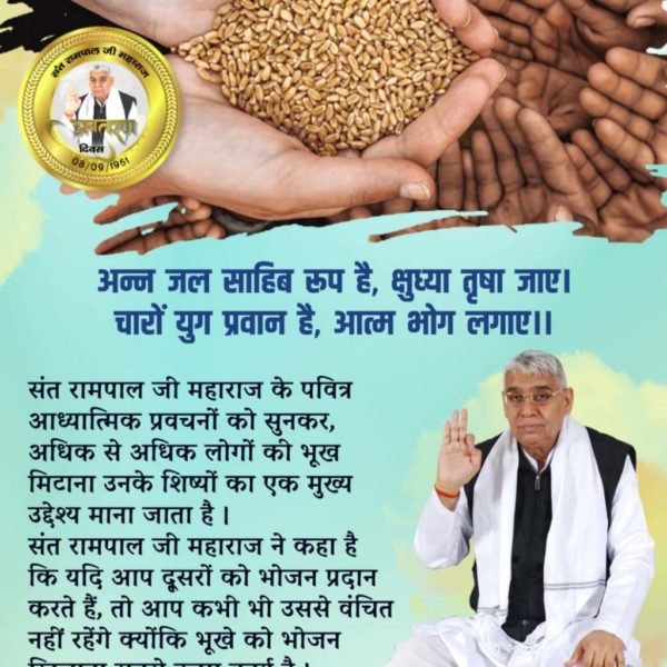 #समाज_सुधारक_संत_रामपालजी
अन्न जल साहिब रूप है, क्षुध्या तृषा जाए। चारों युग प्रवान हैं, आत्म भोग लगाए ।।

संत रामपाल जी महाराज के पवित्र आध्यात्मिक प्रवचनों को सुनकर, अधिक से अधिक लोगों की भूख मिटाना उनके शिष्यों का एक मुख्य उद्देश्य माना जाता है संत रामपाल जी महाराज ने कहा है।