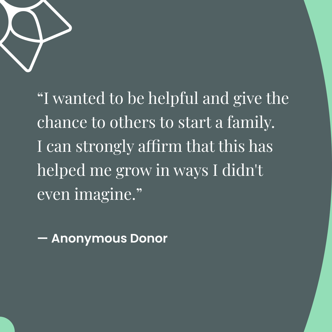 "I wanted to be helpful and give the chance to others to start a family. I can strongly affirm that this has helped me grow in ways I didn't even imagine." -Anonymous Donor 🌼 💚
