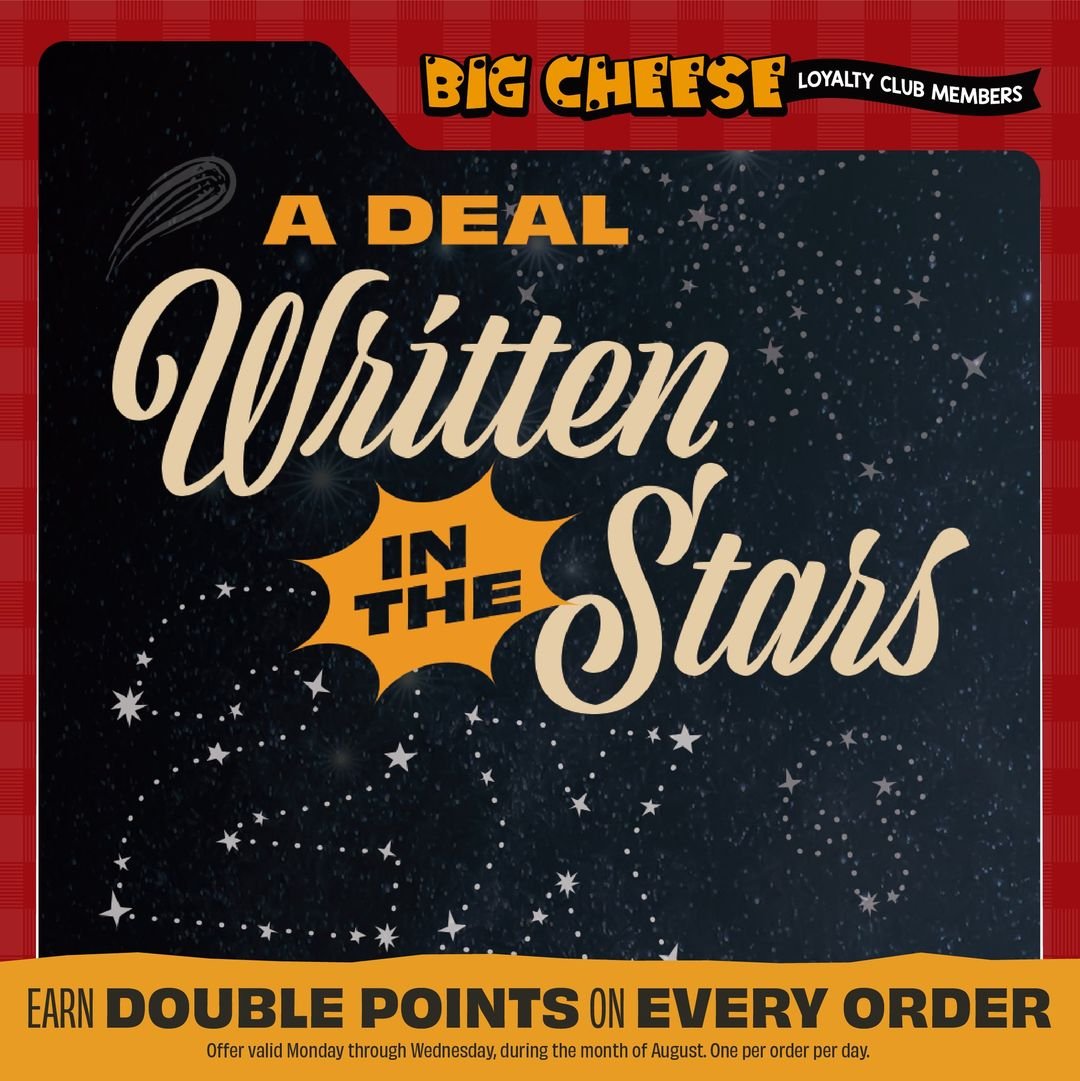 This month’s pizza horoscope is good news for every sign: The planets have aligned for Big Cheese Loyalty members to earn double points on any order, all month long. Available Monday through Wednesday, August 1st through August 31st. One per order per day.