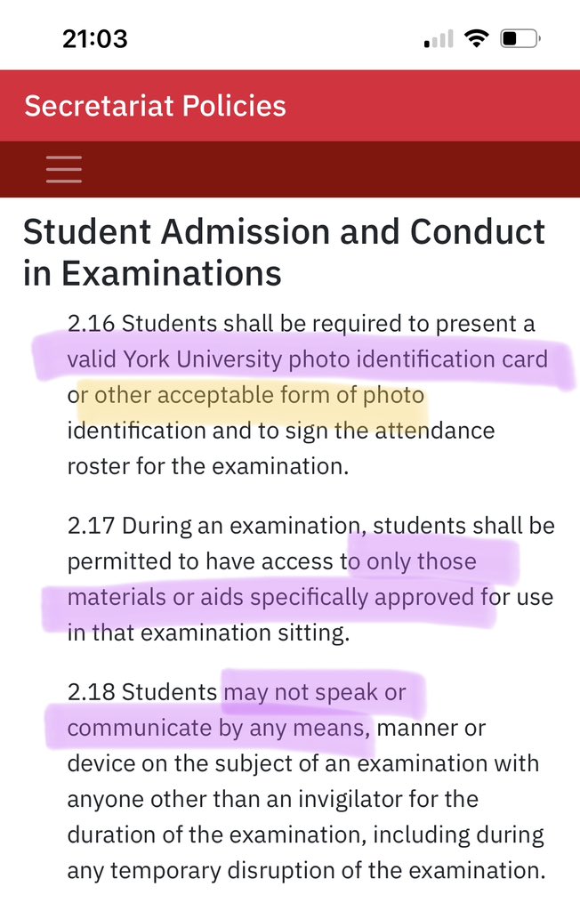 Student Admission and Conduct in Examinations
2.16 Students shall be required to present a valid York University photo identification card or other acceptable form of photo identification and to sign the attendance roster for the examination.

2.17 During an examination, students shall be permitted to have access to only those materials or aids specifically approved for use in that examination sitting.

2.18 Students may not speak or communicate by any means, manner or device on the subject of an examination with anyone other than an invigilator for the duration of the examination, including during any temporary disruption of the examination