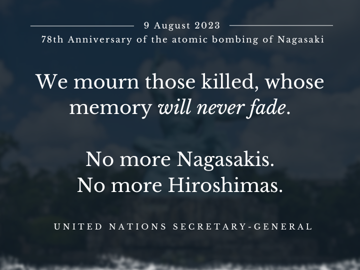 78 yrs have passed since the atomic bombing of Nagasaki.

In his message to the Annual Peace Memorial Ceremony, <a href="/UN/">United Nations</a> Secretary-General <a href="/antonioguterres/">António Guterres</a> called on the 🌍 community to ‘lift the shadow of nuclear annihilation, once and for all’.

▶️ un.org/sg/en/content/…