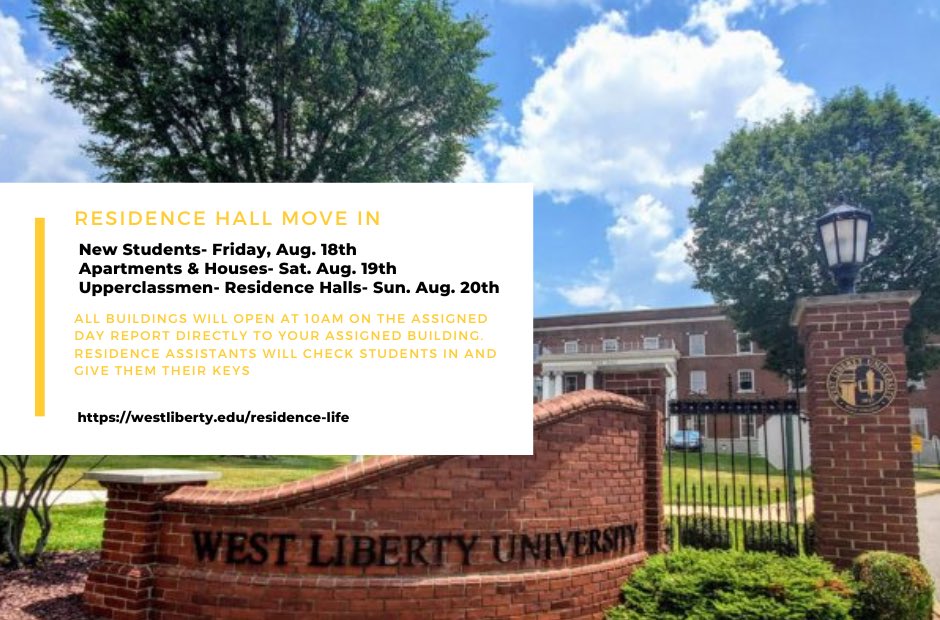 Here is the info on times and dates for Move In! New students will be on Friday Aug 18th starting at 10am! Followed by returners in houses and apartments on Saturday, then upperclassmen in residence halls on Sunday! Questions? Email residencelife@westliberty.edu or DM @WLUResLife