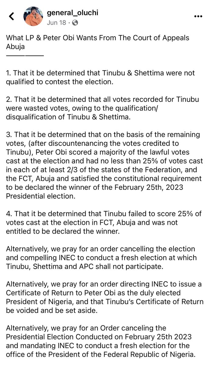 General_Oluchi's tweet photo. Okay, Agbado play time is over. Let’s review facts:

What LP & Peter Obi Wants From The Court of Appeals Abuja
——————

1. That it be determined that Tinubu & Shettima were not qualified to contest the election.

2. That it be determined that all votes recorded for Tinubu were wasted votes, owing to the qualification/disqualification of Tinubu & Shettima.

3. That it be determined that on the basis of the remaining votes, (after discountenancing the votes credited to Tinubu), Peter Obi scored a majority of the lawful votes cast at the election and had no less than 25% of votes cast in each of at least 2/3 of the states of the Federation, and the FCT, Abuja and satisfied the constitutional requirement to be declared the winner of the February 25th, 2023 Presidential election. 

4. That it be determined that Tinubu failed to score 25% of votes cast at the election in FCT, Abuja and was not entitled to be declared the winner.

Alternatively, we pray for an order cancelling the election and compelling INEC to conduct a fresh election at which Tinubu, Shettima and APC shall not participate. 

Alternatively, we pray for an order directing INEC to issue a Certificate of Return to Peter Obi as the duly elected President of Nigeria, and that Tinubu’s Certificate of Return be voided and be set aside. 

Alternatively, we pray for an Order canceling the Presidential Election Conducted on February 25th 2023 and mandating INEC to conduct a fresh election for the office of the President of the Federal Republic of Nigeria. 

#AllEyesOnTheJudiciary