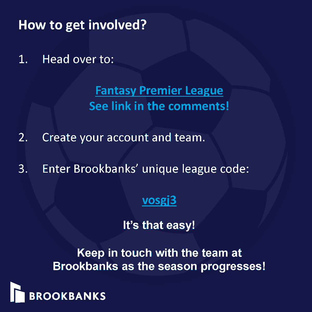 Brookbanks invites you to join us our Fantasy Football Event. With the Premier League Season kicking off on the 11th August, join us in our virtual networking event that embraces some healthy competition!  Follow our step by step instructions below to join - it's that easy!