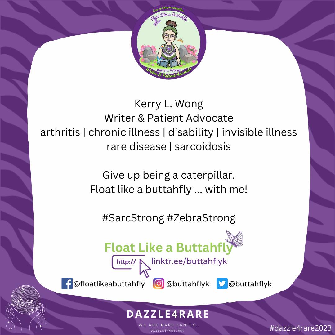 Kerry L. Wong
Writer & Patient Advocate
arthritis | chronic illness | disability | invisible illness rare disease | sarcoidosis

Give up being a caterpillar.
Float like a buttahfly ... with me!

#SarcStrong   #ZebraStrong #dazzle4rare2023