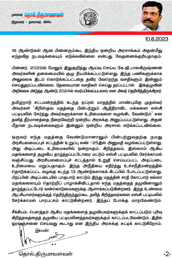 thirumaofficial's tweet photo. ஆகஸ்ட் 10 - #கறுப்பு_நாள்:
----------------------------------------------
தலித் கிறித்தவரின் நெடுநாளைய  அறப்போராட்டம் வெல்லட்டும்!

தலித் கிறித்தவர்களை 
எஸ்.சி பட்டியலில் சேர்த்திட வேண்டும்!
தொல்.திருமாவளவன் அறிக்கை!
-------------------------------------
இந்து மதத்தைப் பின்பற்றும் பட்டியல் சமூகத்தினரை மட்டுமே அட்டவணை சாதிகளின் பட்டியலில் சேர்க்கவேண்டும் என 1950 ஆகஸ்டு 10 ஆம் நாள் குடியரசுத் தலைவரின் ஆணை பிறப்பிக்கப்பட்டது. அதனால் கிறித்தவம், இஸ்லாம் ஆகிய மதங்களைத் தழுவிய பட்டியலினத்தார் எஸ்.சி பட்டியலில் சேர்க்கப்படாமல் புறக்கணிக்கப்பட்டனர். எனவே, அரசாங்கத்தின் கவனத்தை ஈர்க்க அந்நாளை தலித் கிறித்தவர்கள் கறுப்பு நாளாகக் கடைபிடித்து வருகின்றனர். அவர்தம் நெடுநாளைய அறப் போராட்டம் வெற்றிபெற விடுதலைச் சிறுத்தைகள் கட்சியின் சார்பில் எமது வாழ்த்துகளைத் தெரிவித்துக்கொள்கிறோம். 

மத்திய அரசு இனியும் காலம் தாழ்த்தாமல் அவர்களது நியாயமான கோரிக்கையை ஏற்று அவர்களை பட்டியலினத்தில் சேர்த்திட வேண்டும் என வலியுறுத்துகிறோம்.

இந்து மதத்தைப் பின்பற்றுவோரைத்தான் எஸ்.சி பட்டியலில் சேர்க்கவேண்டும் என்ற குடியரசுத் தலைவரின் ஆணையில் 1956 ல் திருத்தம் கொண்டுவரப்பட்டு சீக்கிய மதத்தைச் சேர்ந்த தாழ்த்தப்பட்டோரையும் எஸ்சி பட்டியலில் சேர்ப்பதற்கு வகைசெய்யப்பட்டது. அடுத்து 1990 ஆம் ஆண்டு செய்யப்பட்ட திருத்தத்தால் பௌத்த மதத்தைத் தழுவிய தாழ்த்தப்பட்டோரையும் எஸ்சி பட்டியலில் சேர்த்துக்கொள்வதற்கு அனுமதியளிக்கப்பட்டது. ஆனால், கிறித்தவம், இஸ்லாம் ஆகிய மதங்களைத் தழுவிய மக்களை மட்டும் அப்பட்டியலில் சேர்க்கப்படாமல் தொடர்ந்து புறக்கணிக்கப்பட்டு வருகின்றனர். 

இந்திய ஒன்றிய அரசால் நியமிக்கப்பட்ட 'ரங்கநாத் மிஸ்ரா கமிஷன்' தலித் கிறித்தவர்களை எஸ்சி பட்டியலில் சேர்த்து இட ஒதுக்கீடு அளிக்கவேண்டும் என அறிக்கை அளித்து 16 ஆண்டுகள் ஆன பின்னரும்கூட இந்திய ஒன்றிய அரசாங்கம் அதன்மீது எந்தவித நடவடிக்கையும் எடுக்கவில்லை என்பது வேதனைக்குரியதாகும்.

பின்னர், 2022ல் மேலும் இதுகுறித்து ஆய்வு செய்ய கே.ஜி.பாலகிருஷ்ணன் அவர்களின் தலைமையில் குழு நியமிக்கப்பட்டுள்ளது. இந்த பணிகளுக்காக அலுவலக இடம் கொடுக்கப்பட்டதை தவிர வேறெந்த வசதிகளும் இன்னும் செய்துதரப்படவில்லை. தேவையான வசதிகள் செய்து தரப்பட்டால்   இக்குழுவின் அறிக்கை அடுத்த ஆண்டு 2024ல் சமர்ப்பிக்கப்படலாம் என அவர் தெரிவித்திருக்கிறார்.

தமிழ்நாடு சட்டமன்றத்தில் கடந்த ஏப்ரல் மாதத்தில் மாண்புமிகு முதல்வர் அவர்கள் ‘கிறிஸ்தவ மதத்தை பின்பற்றும் ஆதிதிராவிட மக்களை எஸ்சி பட்டியலில் சேர்த்து அவர்களுக்கான உரிமைகளை வழங்கிட வேண்டும்’ என தனித் தீர்மானத்தை நிறைவேற்றி ஒன்றிய அரசுக்கு அனுப்பப்பட்டுள்ளது. அதன் மீதான நடவடிக்கைகளும் இன்னும் ஒன்றிய அரசால் எடுக்கப்படவில்லை.

ஒருவர் எந்த மதத்தை வேண்டுமானாலும் பின்பற்றுவதற்கு நமது அரசியலமைப்புச் சட்டத்தின் உறுப்பு எண் -25இல் அனுமதி வழங்கப்பட்டுள்ளது. அது அடிப்படை உரிமைகளில் ஒன்றாகும். கிறித்தவம், இஸ்லாம் ஆகிய மதங்களைத் தழுவிய தாழ்த்தப்பட்டோரை மட்டும் எஸ்சி பட்டியலில் சேர்க்காமல் வஞ்சிப்பது அரசியலமைப்புச் சட்டத்தால் உறுதி செய்யப்பட்ட அடிப்படை உரிமையை மறுப்பதாகும். இந்த அநீதியை எதிர்த்து உச்சநீதிமன்றத்தில் தொடுக்கப்பட்ட வழக்கு கடந்த 13 ஆண்டுகளாகக் கிடப்பில் போடப்பட்டுள்ளது.
பிறப்பின் அடிப்படையில் பாகுபாடு காட்டும் இந்து மதத்தின் சாதி கோட்பாடு எல்லா மதங்களையும் தொற்றிப் பாழாக்கிவிட்டதால் எந்த மதத்தைத் தழுவினாலும் தாழ்த்தப்பட்டோர் வன்கொடுமைகளுக்கு ஆளாக்கப்படுகின்றனர். இந்த உண்மை ஆட்சியாளர்களுக்குத் தெரிந்திருந்தும்கூட தலித் கிறித்தவர்களை எஸ்சி பட்டியலில் சேர்க்காமல் பாரபட்சம் காட்டுகின்றனர். இந்தப் போக்கு மாறவேண்டும். 

சீக்கியம், பௌத்தம் ஆகிய மதங்களைத் தழுவியவர்களுக்குக் காட்டப்படும் பரிவு கிறித்தவத்தைத் தழுவிய பட்டியலினத்தவர்களுக்கும் காட்டப்படவேண்டும். இதில் ஓரவஞ்சனை செய்வது கூடாது என இந்திய அரசுக்கு சுட்டிக் காட்டுகிறோம்.

இவண்:
தொல்.திருமாவளவன்,
நிறுவனர் - தலைவர்,
விசிக.

#தலித்_கிறித்தவர்
