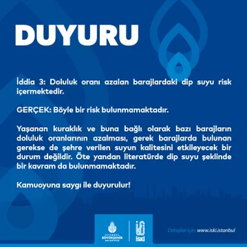 İddia 3: Doluluk oranı azalan barajlardaki dip suyu risk içermektedir.

GERÇEK: Böyle bir risk bulunmamaktadır.

Yaşanan kuraklık ve buna bağlı olarak bazı barajların doluluk oranlarının azalması, gerek barajlarda bulunan gerekse de şehre verilen suyun kalitesini etkileyecek bir durum değildir. Öte yandan literatürde dip suyu şeklinde bir kavram da bulunmamaktadır.

Kamuoyuna saygı ile duyurulur!
