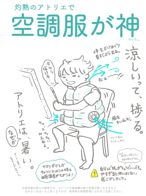 最近買って良かったモノの中で、ダントツの1位は画材ではなく「空調服」でした。アトリエが暑すぎて制作に集中できず、藁にもすがる思いで買ったのですが、最高。風が体を駆け抜ける爽快感。涼しいって捗るんだなと思いました。外仕事だけでなく作業場が灼熱の作り手にも効果的なアイテムでした。 