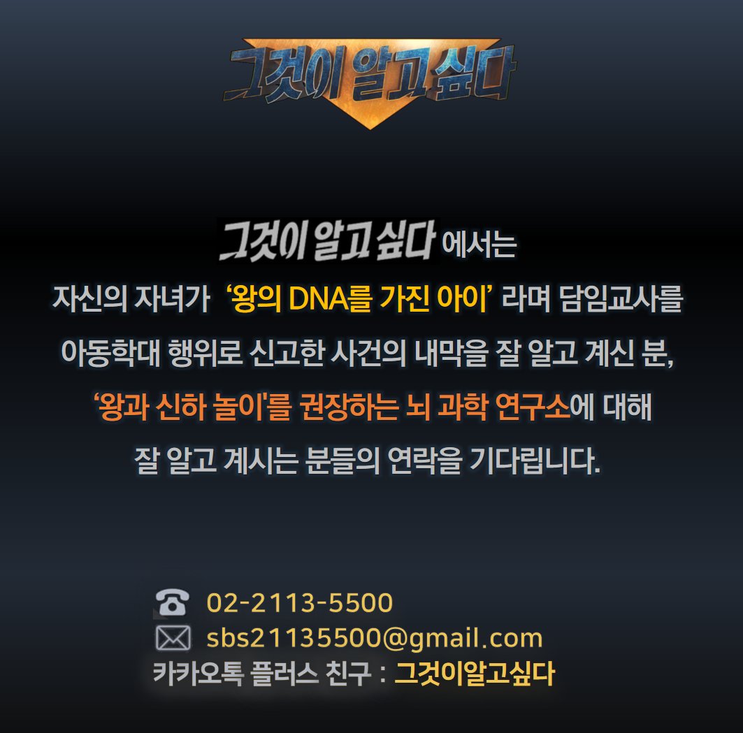 <그것이 알고 싶다>에서는
자신의 자녀가 '왕의 DNA를 가진 아이' 라며 담임교사를 아동학대 행위로 신고한 사건의 내막을 잘 알고 계신 분,
'왕과 신하 놀이'를 권장하는 뇌 과학 연구소에 대해 잘 알고 계시는 분들의 연락을 기다립니다.

전화: 02-2113-5500
메일: sbs21135500@gmail.com
