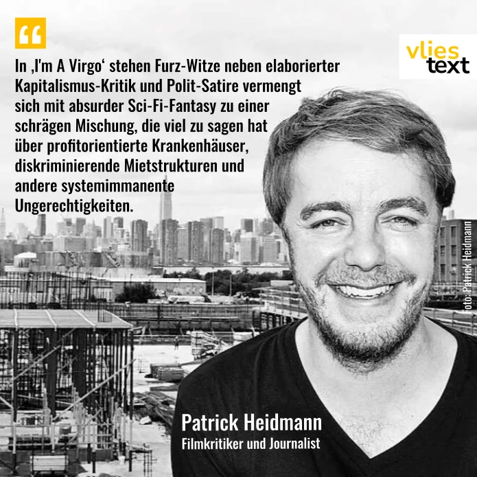 Zitatkachel: Schwarz-Weiß-Foto eines mittelalten Mannes (Patrick Heidmann) in schwarzem Pullover. Er lächelt in die Kamera. Im Hintergrund ist die Skyline einer Großstadt zu sehen. Links neben ihm steht in schwarzer Schrift ein Zitat aus dem vliestext-Beitrag: In ‚I'm A Virgo‘ stehen Furz-Witze neben elaborierter Kapitalismus-Kritik und Polit-Satire vermengt sich mit absurder Sci-Fi-Fantasy zu einer schrägen Mischung, die viel zu sagen hat über profitorientierte Krankenhäuser, diskriminierende Mietstrukturen und andere systemimmanente  Ungerechtigkeiten. Am Rand rechts oben ist das weiß-schwarz-goldene vliestext-Logo zu sehen.