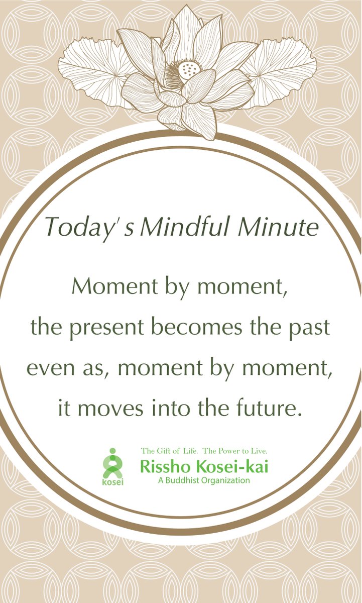 Today's Mindful Minute

Moment by moment, the present becomes the past even as, moment by moment, it moves into the future.

Rissho Kosei-kai
The gift of life. The power to live.