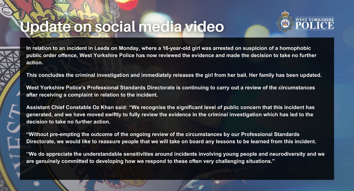 OliLondonTV's tweet photo. West Yorkshire Police release a statement after an LGBTQI+ lesbian police officer ordered 7 officers to drag and arrest a severely autistic child from of her house for calling the officer a ‘lesbian nana.’ 

The 16 year old girl was arrested for a ‘homophobic public order offense.’ 

In a Twitter statement the police force said they have “reviewed the evidence and made the decision to take no further action.” 

“We do appreciate the understandable sensitivities around incidents involving young people and neurodiversity and we are genuinely committed to developing how we respond to these often very challenging situations.”