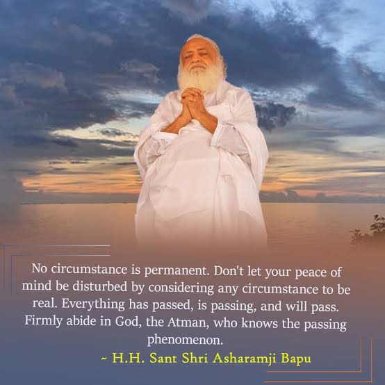 No circumstance is permanent. Don't let your peace of mind be disturbed by considering any circumstance to be real. Everything has passed, is passing, and will pass....

Master Keys of Happy Life 
#AsharamjiBapuQuotes
Gagar Me Sagar