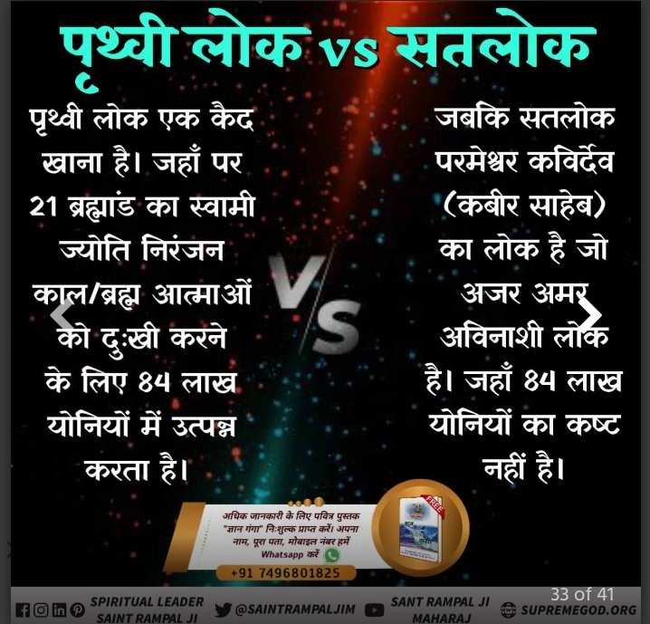 KaalLok_Vs_Satlok
काल लोकपृथ्वी लोक एक कैद खाना है।जहाँ पर 21 ब्रह्मांड का स्वामी ज्योति निरंजन कालब्रह्म आत्माओं को दुःखी करने के लिए 84 लाख योनियों में उत्पन्न करता है
जबकि सतलोक परमेश्वर कविर्देव कबीर साहेब का लोक है जो अजर अमर अविनाशी लोक है जहाँ 84लाख योनियों का कष्ट नहीं है