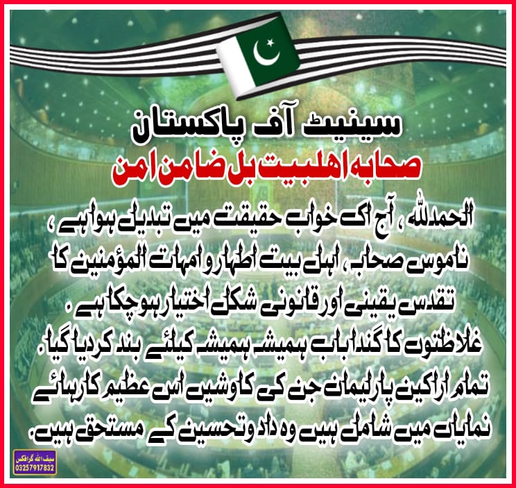 الحمدللہ ، آج اک خواب حقیقت میں تبدیل ہوا ہے ، ناموس صحابہ ، اہل بیت اطہار و امہات المؤمنین کا تقدس یقینی اور قانونی شکل اختیار ہوچکا ہے ۔ غلاظتوں کا گندا باب ہمیشہ ہمیشہ کیلئے بند کردیا گیا ۔ تمام اراکین پارلیمان جن کی کاوشیں اس عظیم کارہائے نمایاں میں شامل ہیں وہ داد وتحسین کے