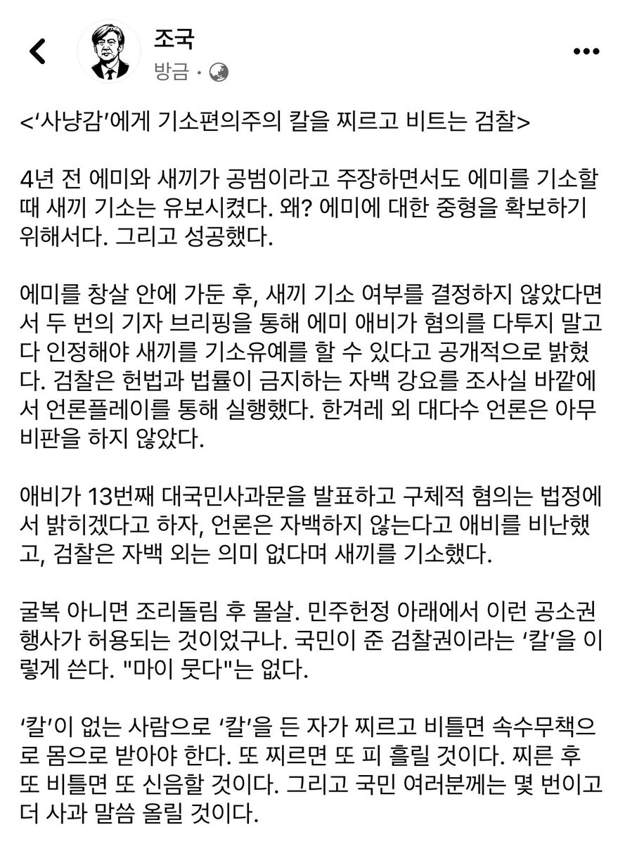 조국 페북 글: 사냥감에게 기소편의주의 칼 찌르고 비트는 검찰.

4년 전 에미를 기소할 때 중형 확보 위해 새끼 기소는 유보. 
헌법과 법률이 금지하는 자백 강요를 조사실 바깥에서 언론플레이. 자백 외는 의미 없다며 새끼를 기소.
칼 없는 사람은 칼 있는 사람이 찌르면 또 피 흘리고 사과할 것