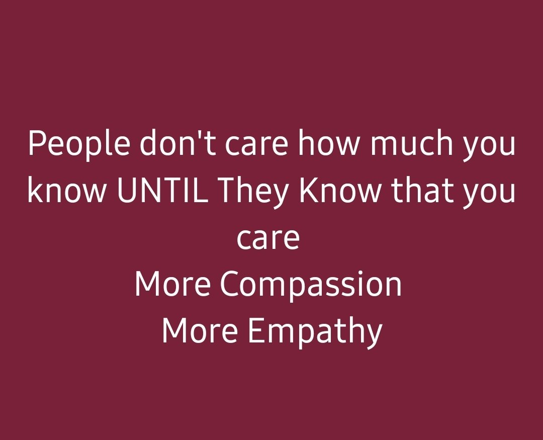People don't care about how much you know UNTIL They Know that you care. 

Practice More Compassion 
Practice More Empathy
Practice More Kindness

Show that you care