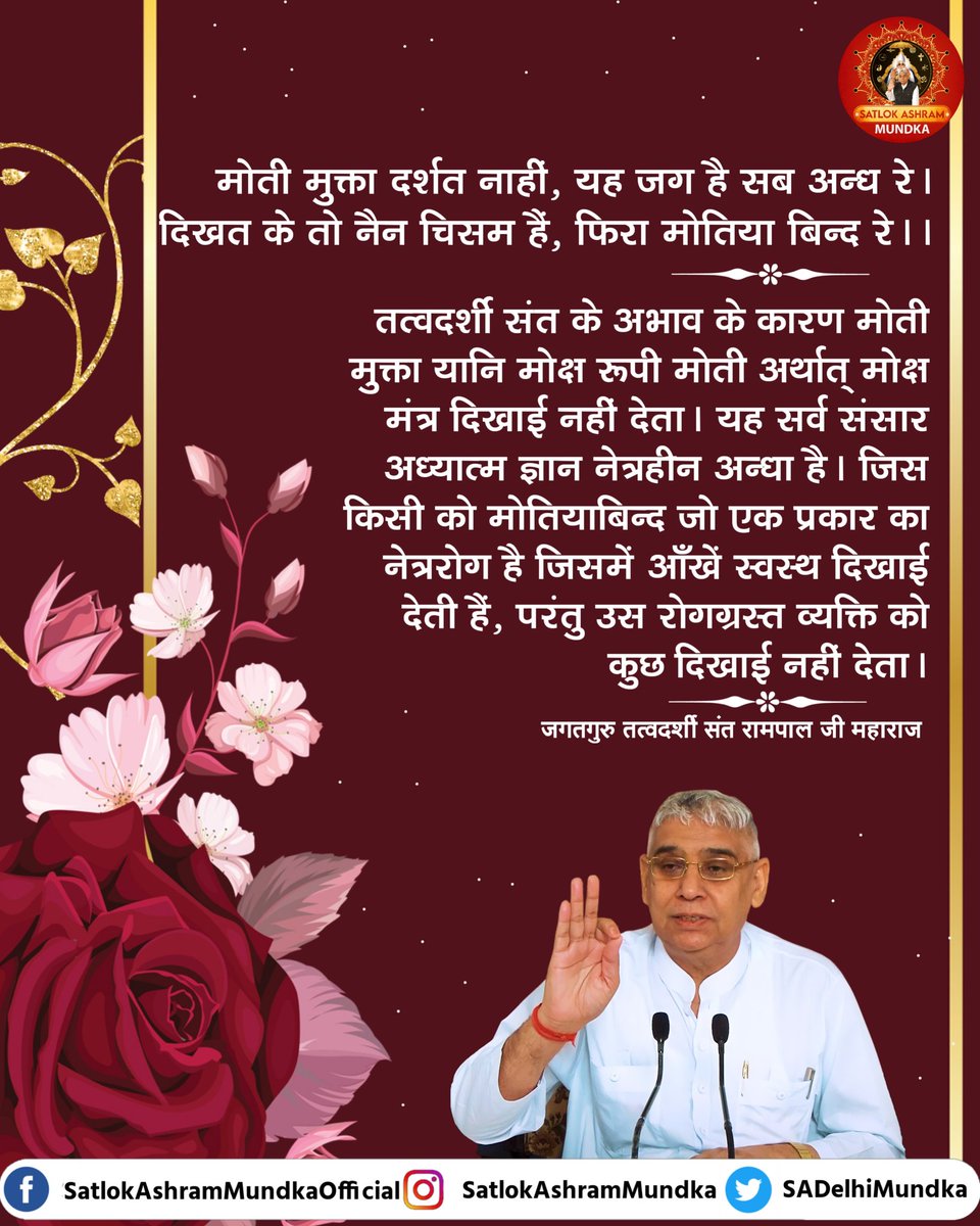 मोती मुक्ता दर्शत नाहीं, यह जग है सब अन्ध रे ।
दिखत के तो नैन चिसम हैं, फिरा मोतिया बिन्द रे ।।

~ जगतगुरू तत्वदर्शी संत रामपाल जी महाराज जी

#KabirisGod 
#satlokashrammundka