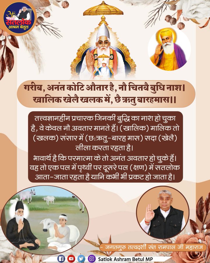 #GodMorningMonday
तत्त्वज्ञानहीन प्रचारक जिनकी बुद्धि का नाश हो चुका है, वे केवल नौ अवतार मानते हैं। (खालिक) मालिक तो (खलक) संसार में (छः ऋतु-बारह मास) सदा (खेलै) लीला करता रहता है ।
#सत_भक्ती_संदेश 
#SantRampaljiQuotes