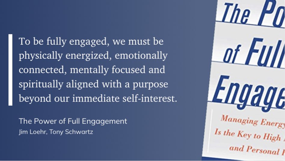 To be fully engaged, we must be physically energized, emotionally connected, mentally focused and spiritually aligned with a purpose beyond our immediate self-interest.

- The Power of Full Engagement, Jim Loehr, Tony Schwartz