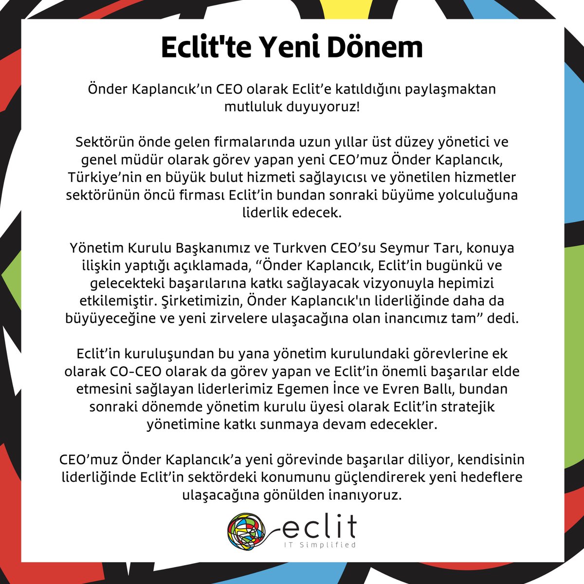 CEO’muz Önder Kaplancık’a yeni görevinde başarılar diliyor, kendisinin liderliğinde Eclit’in sektördeki konumunu güçlendirerek yeni hedeflere ulaşacağına gönülden inanıyoruz.

#Eclit #ITSimplified