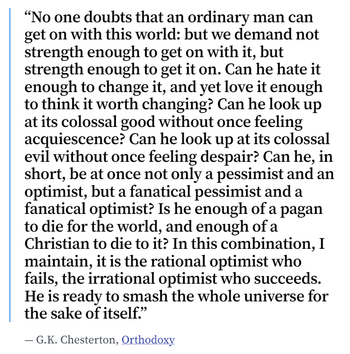 You have to hate the world enough to change it, yet love it enough to think it worth changing. Chesterton called this irrational optimism — a willingness to "smash the whole universe for the sake of itself."