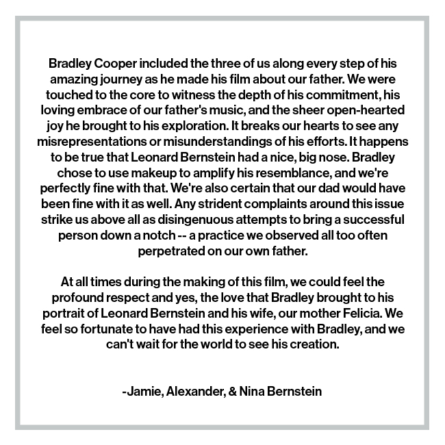 Bradley Cooper included the three of us along every step of his amazing journey as he made his film about our father. We were touched to the core to witness the depth of his commitment, his loving embrace of our father's music, and the sheer open-hearted joy he brought to his exploration. It breaks our hearts to see any misrepresentations or misunderstandings of his efforts. It happens to be true that Leonard Bernstein had a nice, big nose. Bradley chose to use makeup to amplify his resemblance, and we're perfectly fine with that. We're also certain that our dad would have been fine with it as well. Any strident complaints around this issue strike us above all as disingenuous attempts to bring a successful person down a notch -- a practice we observed all too often perpetrated on our own father. At all times during the making of this film, we could feel the profound respect and yes, the love that Bradley brought to his portrait of Leonard Bernstein and his wife, our mother Felicia. 