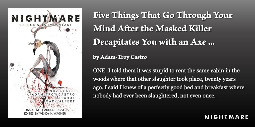 New Fiction at NIGHTMARE: “Five Things That Go Through Your Mind After the Masked Killer Decapitates You with an Axe and Your Still-Living Head Has a Few Seconds of Consciousness Left to Gaze at Your Twitching Body” by Adam-Troy Castro (@adamtroycastro). nightmare-magazine.com/fiction/five-t…