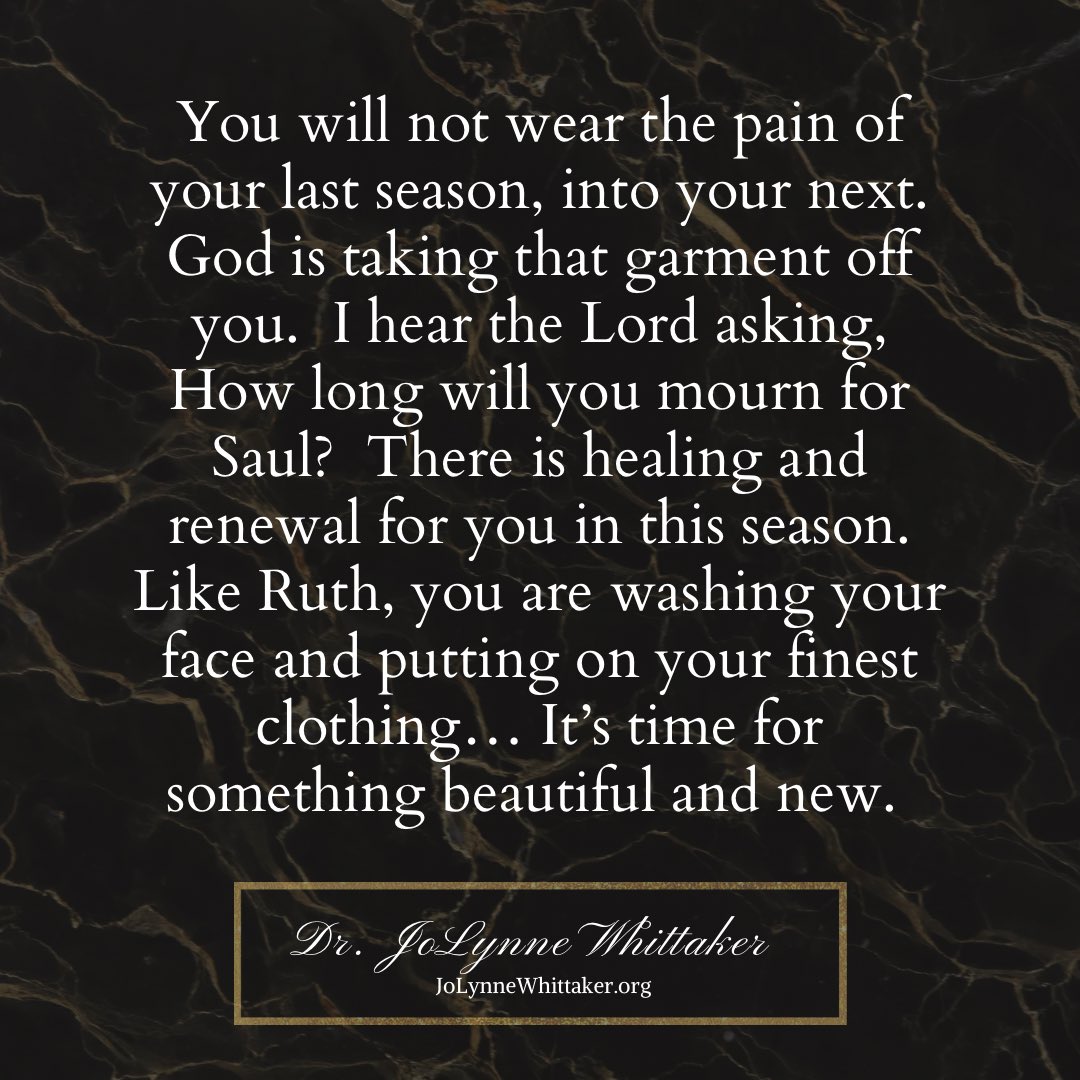DrJoLynneW's tweet photo. You will not wear the pain of your last season as you move into this next season.  What happened is over, it’s a new time in your life now.  Some people will never acknowledge what they did to you, some don’t even realize the gravity or the impact of their actions.  So I thank God the Lord covers your life, because HE is the one who will fight those battles and bring forth justice and recompense, in Jesus name.

So just let it all go now.
Yes, this word is for you.

You can’t go where you’re going still wearing that garment of pain.  You can’t elevate to the next level still replaying what once was.

Release… so you can receive.

Empty your hands of the old… so God can give you the new.

Like the prophet Samuel, it’s time to strip off that garment of mourning.  God has a new coat of many colors for you.  Grieving is not your portion—you’re stepping into a season of wins and celebrations, in Jesus’ name.

Wash your face, Ruth.
This is Naomi telling you it’s time.
Put on your fine raiment and that nice perfume.  You are being summoned to a higher dimension, and it’s different up there.

 I see new doors and new opportunities coming for you.  I see divine appointments and strategic connections, and I hear the Lord saying, THIS IS YOUR TIME.

Winds of change are blowing over your life.  That past pain is over now… Something dazzling and new is on the way.  Believe and receive in Jesus’ name.🔥♥️

▪️Isaiah 43:19
▪️Jeremiah 29:11

𝒟𝓇. 𝒥𝑜𝐿𝓎𝓃𝓃𝑒 𝒲𝒽𝒾𝓉𝓉𝒶𝓀𝑒𝓇
𝘑𝘰𝘓𝘺𝘯𝘯𝘦𝘞𝘩𝘪𝘵𝘵𝘢𝘬𝘦𝘳.𝘰𝘳𝘨