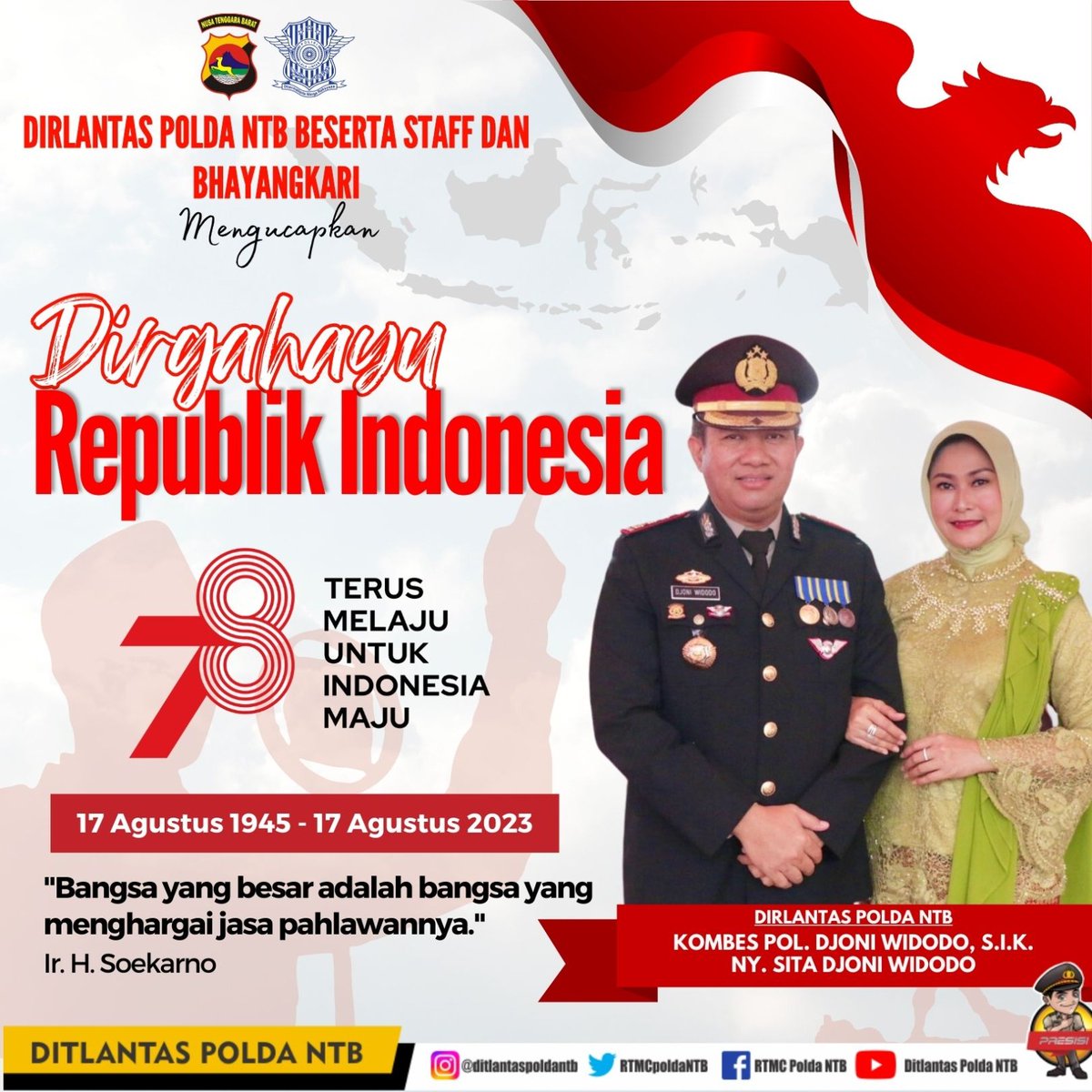 Dirgahayu ke-78 Republik Indonesia, semoga Indonesia menjadi negara yang makin maju, kuat, dan sejahtera rakyatnya! Semangat persatuan Indonesia mesti terus berkobar, HUT ke-78 RI adalah momentum kebangkitan kita semua.

Kombes Pol Djoni Widodo, S.I.K
Dirlantas Polda NTB