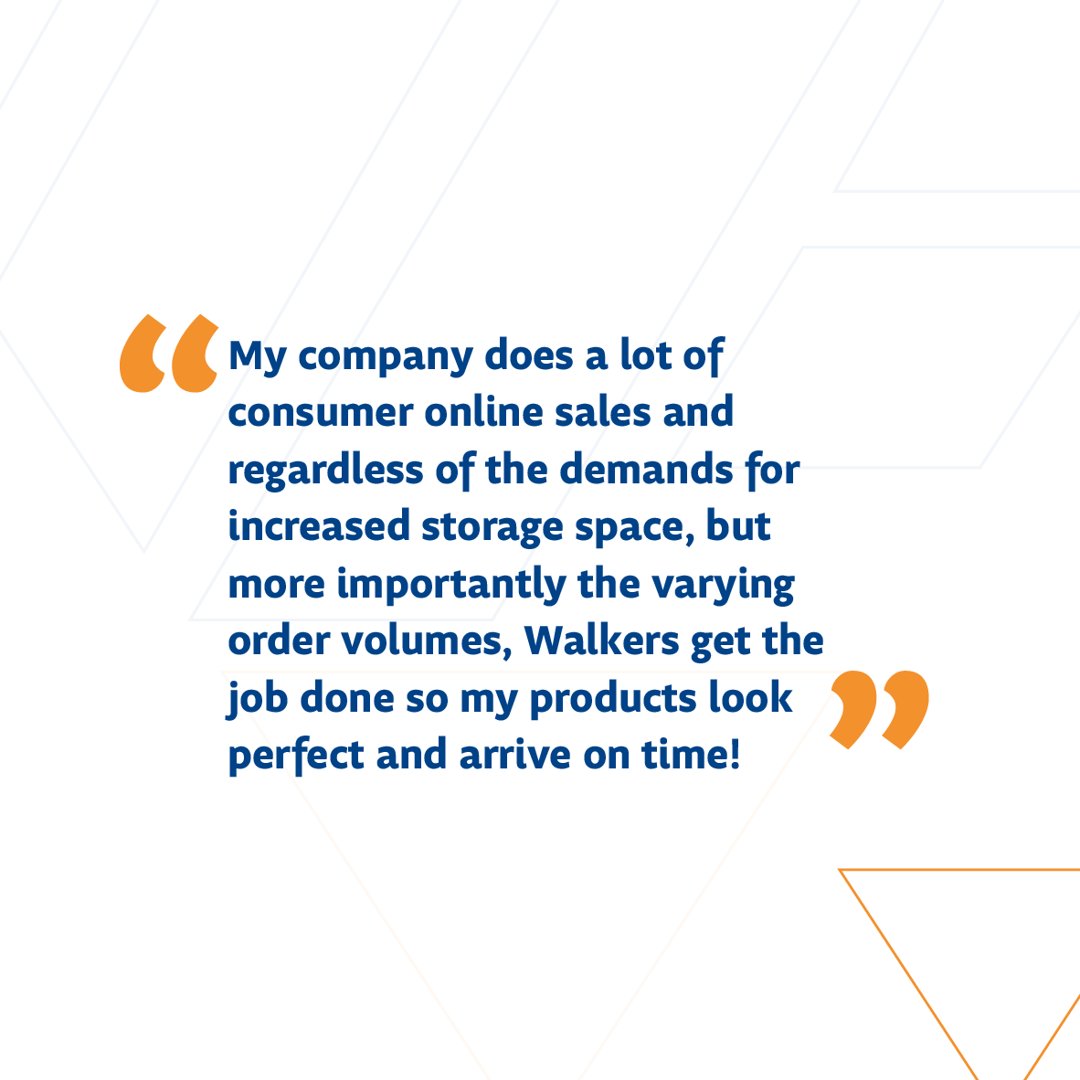 “My company does a lot of consumer online sales and regardless of the demands for increased storage space, but more importantly the varying order volumes, Walkers get the job done so my products look perfect and arrive on time!”

#WalkerLogistics #Warehouse #Testimonial #Review