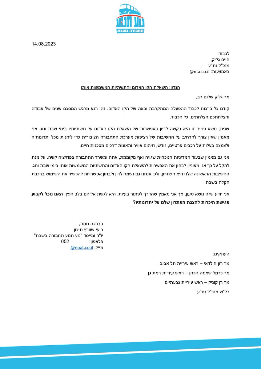 התחנה הבאה: הפעלת הרכבת הקלה בשבת. במקביל לאפיקים יותר תקיפים, חשוב לנו ב"נוע תנוע - תחבורה בשבת" תמיד להשאיר פתח לדיון. ולכן השבוע שיגרנו מכתב לחיים גליק מנכ"ל נת"ע. מטרתו להיפגש עם נת"ע כדי להתחיל לדון לגבי הפעלת הקו האדום, ולאחר מכן הירוק והסגול בשבת.
1/3