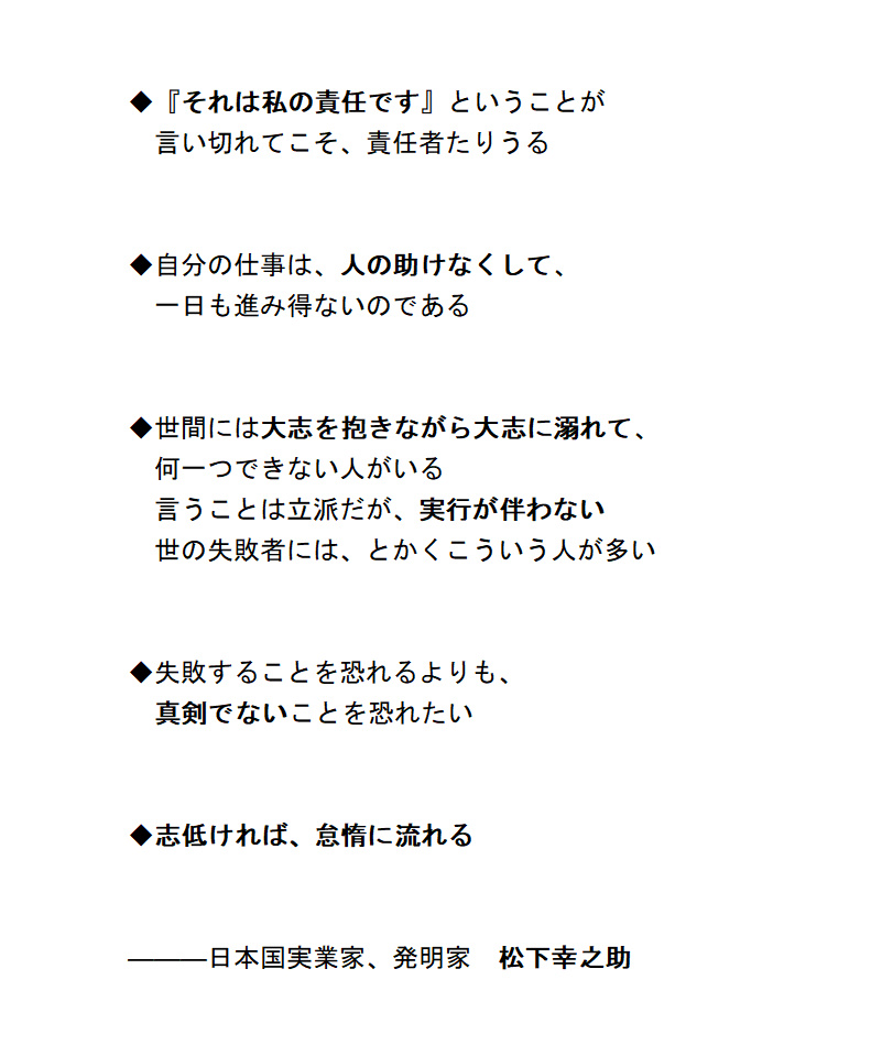 ◆先人からの示唆の一片　～松下幸之助～

「『それは私の責任です』ということが言い切れてこそ、責任者たりうる」

「自分の仕事は、人の助けなくして、一日も進み得ないのである」

「失敗することを恐れるよりも、真剣でないことを恐れたい」

「志低ければ、怠惰に流れる」

#哲学 #格言 #名言
