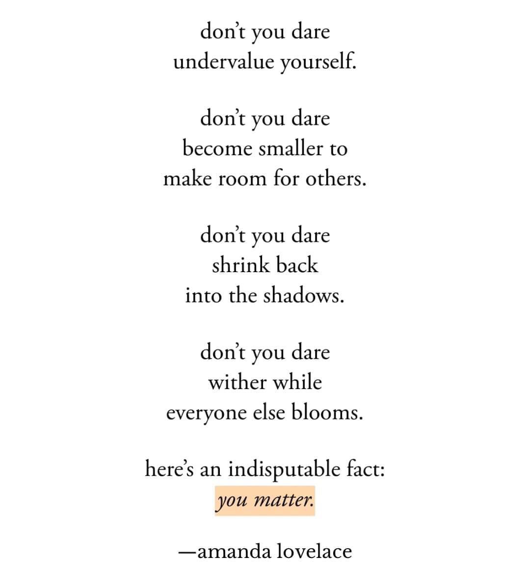 Don’t you dare undervalue yourself.

Don’t you dare become smaller to make room for others.

Don’t you dare shrink back into the shadows

Don’t you dare wither while everyone else  blooms

Here’s an indisputable fact: #YouMatter

<a href="/AmandaLovelace/">Amanda Lovelace</a>